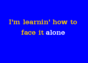 I'm learnin' how to

face it alone