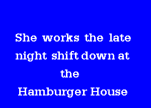 She works the late

night shift down at
the
Hamburger House