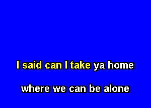 I said can I take ya home

where we can be alone