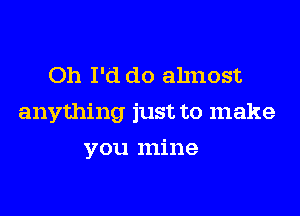 Oh I'd do ahnost

anything just to make

you mine