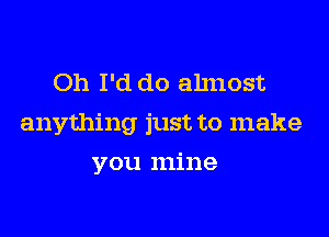 Oh I'd do ahnost

anything just to make

you mine