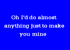 Oh I'd do ahnost

anything just to make

you mine