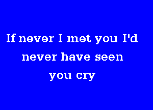 If never I met you I'd

never have seen
you cry