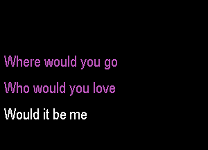 Where would you go

Who would you love
Would it be me