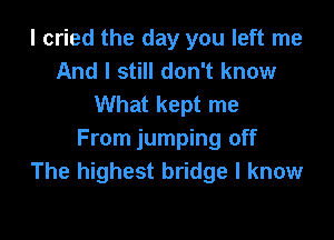 I cried the day you left me
And I still don't know
What kept me

From jumping off
The highest bridge I know