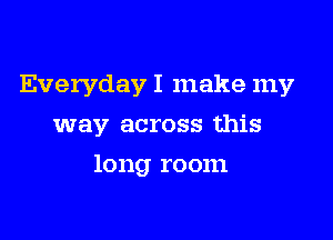 Everyday I make my

way across this

long room
