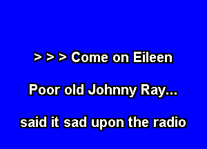 ?' Come on Eileen

Poor old Johnny Ray...

said it sad upon the radio