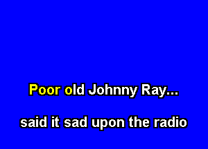 Poor old Johnny Ray...

said it sad upon the radio