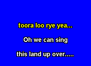toora loo rye yea...

Oh we can sing

this land up over .....