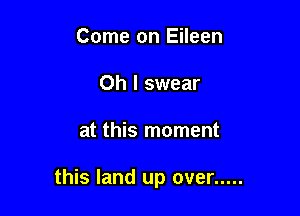 Come on Eileen
Oh I swear

at this moment

this land up over .....