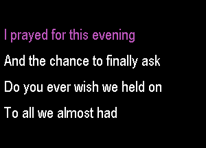 I prayed for this evening

And the chance to finally ask

Do you ever wish we held on

To all we almost had