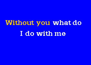 Without you What do

I do with me