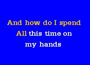 And how do I spend

All this time on
my hands