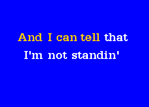 And I can tell that

I'm not standin'
