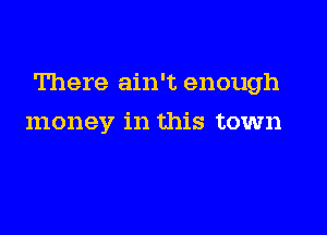 There ain't enough

money in this town
