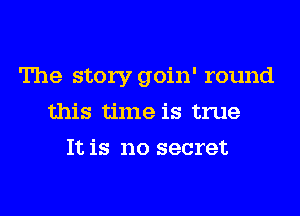 The story goin' round
this time is true
It is no secret