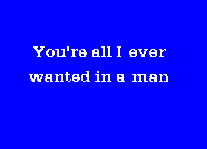 You're all I ever

wanted in a man