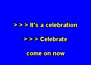 7-. It's a celebration

Celebrate

come on now