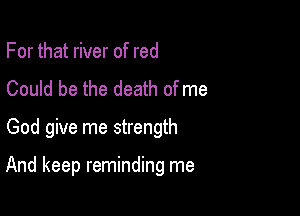 For that river of red
Could be the death of me

God give me strength

And keep reminding me