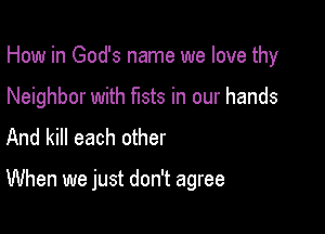 How in God's name we love thy

Neighbor with fists in our hands
And kill each other

When we just don't agree