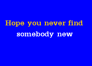 Hope you never find

somebody newr
