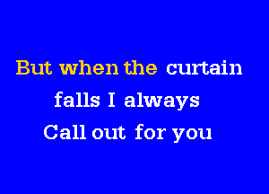 But when the curtain

falls I always

Call out for you