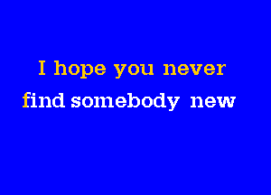 I hope you never

find somebody new