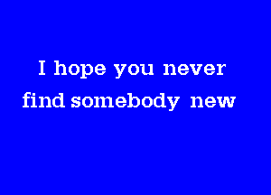 I hope you never

find somebody new