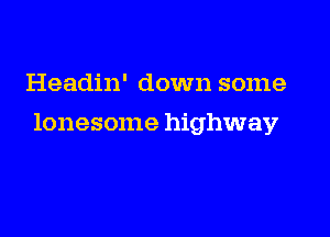 Headin' down some

lonesome highway