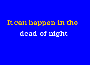 It can happen in the

dead of night