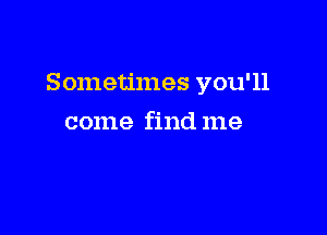 Sometimes you'll

come find me