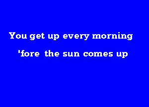You get up every morning

'iore the sun comes up