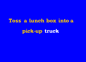 Toss a lunch box into a

pick-up truck