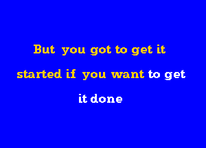 But you got to get it

started if you want to get

it done