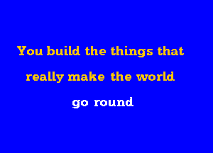 You build the things that

really make the world

go round