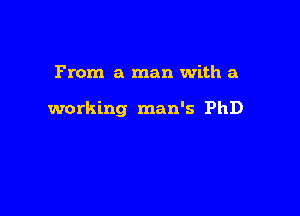 From a man with a

working man's PhD