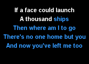 If a face could launch
A thousand ships
Then where am I to 90
There's no one home but you
And now you've left me too