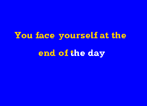 You face yourself at the

end of the day