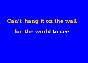 Can't hang it. on the wall

for the world to see