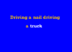 Driving a nail driving

a truck