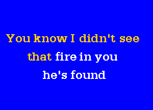 You know I didn't see

that fire in you

he's found