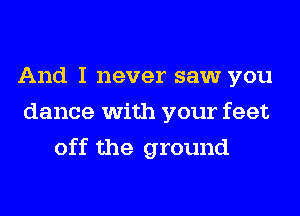 And I never saw you
dance with your feet
off the ground