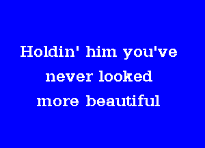 Holdin' him you've

never looked
more beautiful