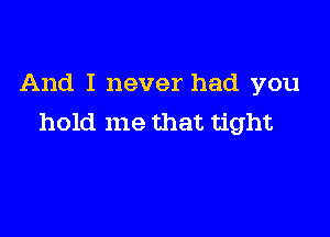 And I never had you

hold me that tight