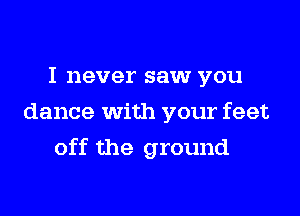 I never saw you
dance with your feet

off the ground