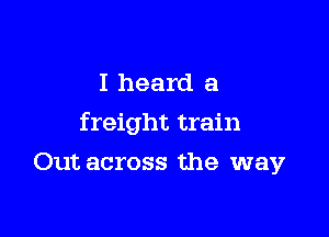 I heard a

freight train

Out across the way