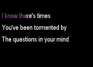 I know there's times

You've been tormented by

The questions in your mind