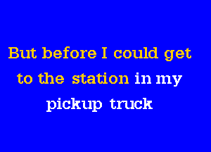 But before I could get
to the station in my
pickup truck