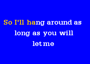 So I'll hang around as

long as you will

let me