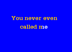 You never even

called me
